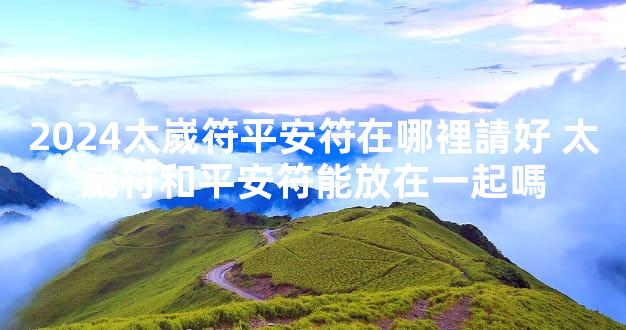 2024太嵗符平安符在哪裡請好 太嵗符和平安符能放在一起嗎